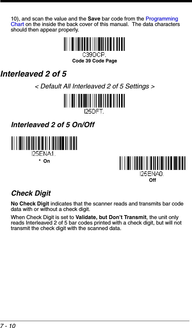 7 - 1010), and scan the value and the Save bar code from the Programming Chart on the inside the back cover of this manual.  The data characters should then appear properly.Interleaved 2 of 5&lt; Default All Interleaved 2 of 5 Settings &gt;Interleaved 2 of 5 On/OffCheck DigitNo Check Digit indicates that the scanner reads and transmits bar code data with or without a check digit.When Check Digit is set to Validate, but Don’t Transmit, the unit only reads Interleaved 2 of 5 bar codes printed with a check digit, but will not transmit the check digit with the scanned data.  Code 39 Code Page*  OnOff