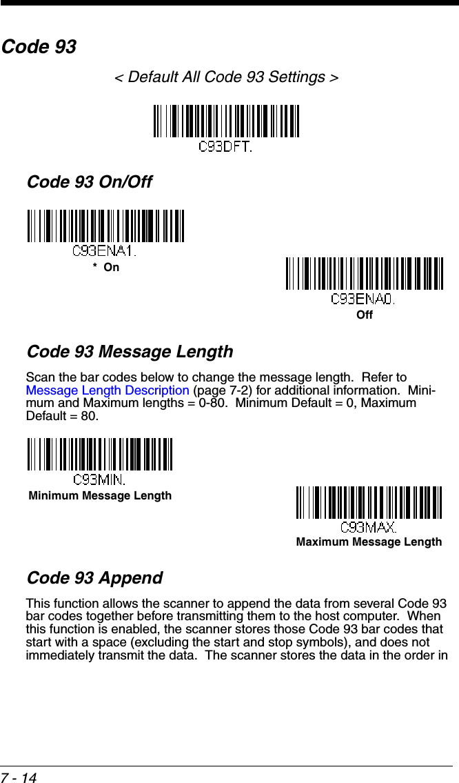 7 - 14Code 93&lt; Default All Code 93 Settings &gt;Code 93 On/OffCode 93 Message LengthScan the bar codes below to change the message length.  Refer to Message Length Description (page 7-2) for additional information.  Mini-mum and Maximum lengths = 0-80.  Minimum Default = 0, Maximum Default = 80.Code 93 AppendThis function allows the scanner to append the data from several Code 93 bar codes together before transmitting them to the host computer.  When this function is enabled, the scanner stores those Code 93 bar codes that start with a space (excluding the start and stop symbols), and does not immediately transmit the data.  The scanner stores the data in the order in *  OnOffMinimum Message LengthMaximum Message Length