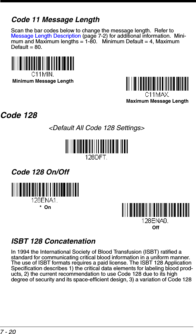 7 - 20Code 11 Message LengthScan the bar codes below to change the message length.  Refer to Message Length Description (page 7-2) for additional information.  Mini-mum and Maximum lengths = 1-80.   Minimum Default = 4, Maximum Default = 80.Code 128&lt;Default All Code 128 Settings&gt;Code 128 On/OffISBT 128 ConcatenationIn 1994 the International Society of Blood Transfusion (ISBT) ratified a standard for communicating critical blood information in a uniform manner.  The use of ISBT formats requires a paid license. The ISBT 128 Application Specification describes 1) the critical data elements for labeling blood prod-ucts, 2) the current recommendation to use Code 128 due to its high degree of security and its space-efficient design, 3) a variation of Code 128 Minimum Message LengthMaximum Message Length*  OnOff