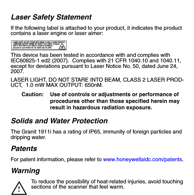 Laser Safety StatementIf the following label is attached to your product, it indicates the product contains a laser engine or laser aimer:This device has been tested in accordance with and complies with IEC60825-1 ed2 (2007).  Complies with 21 CFR 1040.10 and 1040.11, except for deviations pursuant to Laser Notice No. 50, dated June 24, 2007.LASER LIGHT, DO NOT STARE INTO BEAM, CLASS 2 LASER PROD-UCT,  1.0 mW MAX OUTPUT: 650nM. Caution: Use of controls or adjustments or performance of procedures other than those specified herein may result in hazardous radiation exposure.Solids and Water ProtectionThe Granit 1911i has a rating of IP65, immunity of foreign particles and dripping water. PatentsFor patent information, please refer to www.honeywellaidc.com/patents.WarningTo reduce the possibility of heat-related injuries, avoid touching sections of the scanner that feel warm.LASER LIGHT. DO NOT STARE INTO BEAM. CLASS 2 LASER PRODUCT. 1.0MW MAX OUTPUT: 650NM. IEC 60825-1 Ed 2 (2007). Complies with 21 CFR 1040.10 and 1040.11 except for deviations pursuant to Laser Notice No. 50, dated June 24, 2007.!