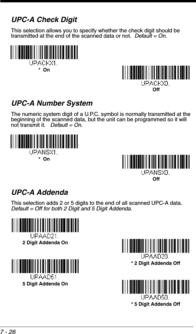 7 - 26UPC-A Check DigitThis selection allows you to specify whether the check digit should be transmitted at the end of the scanned data or not.  Default = On.UPC-A Number SystemThe numeric system digit of a U.P.C. symbol is normally transmitted at the beginning of the scanned data, but the unit can be programmed so it will not transmit it.   Default = On.UPC-A AddendaThis selection adds 2 or 5 digits to the end of all scanned UPC-A data.Default = Off for both 2 Digit and 5 Digit Addenda.*  OnOffOff*  On* 5 Digit Addenda Off5 Digit Addenda On* 2 Digit Addenda Off2 Digit Addenda On