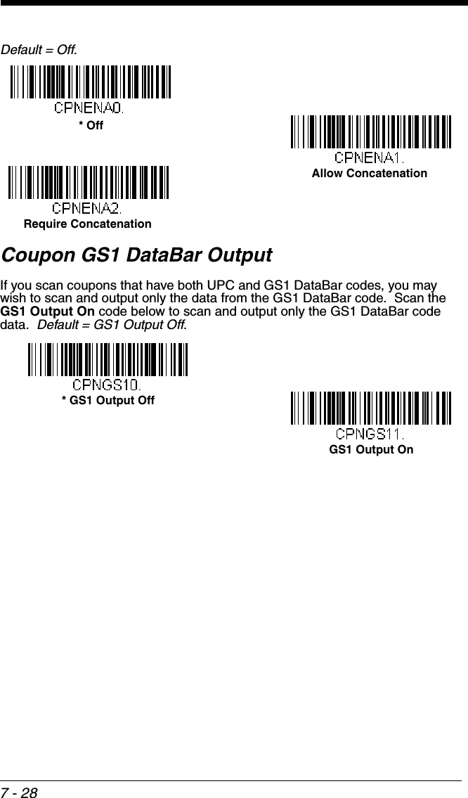 7 - 28Default = Off.Coupon GS1 DataBar OutputIf you scan coupons that have both UPC and GS1 DataBar codes, you may wish to scan and output only the data from the GS1 DataBar code.  Scan the GS1 Output On code below to scan and output only the GS1 DataBar code data.  Default = GS1 Output Off.Allow Concatenation* OffRequire Concatenation* GS1 Output OffGS1 Output On