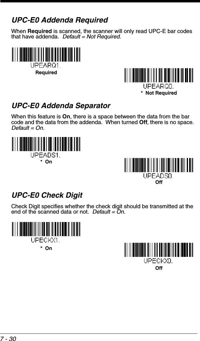 7 - 30UPC-E0 Addenda RequiredWhen Required is scanned, the scanner will only read UPC-E bar codes that have addenda.  Default = Not Required.UPC-E0 Addenda SeparatorWhen this feature is On, there is a space between the data from the bar code and the data from the addenda.  When turned Off, there is no space.  Default = On.UPC-E0 Check DigitCheck Digit specifies whether the check digit should be transmitted at the end of the scanned data or not.  Default = On.*  Not RequiredRequiredOff*  OnOff*  On