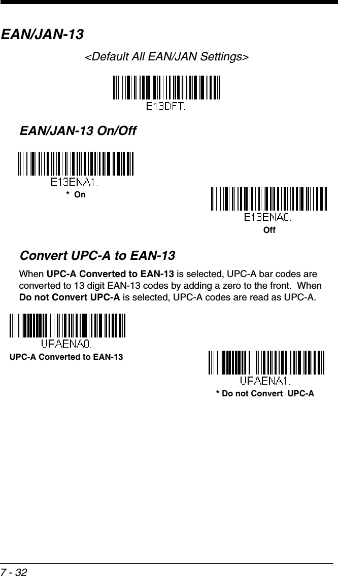 7 - 32EAN/JAN-13&lt;Default All EAN/JAN Settings&gt;EAN/JAN-13 On/OffConvert UPC-A to EAN-13When UPC-A Converted to EAN-13 is selected, UPC-A bar codes are converted to 13 digit EAN-13 codes by adding a zero to the front.  When Do not Convert UPC-A is selected, UPC-A codes are read as UPC-A.*  OnOff* Do not Convert  UPC-AUPC-A Converted to EAN-13