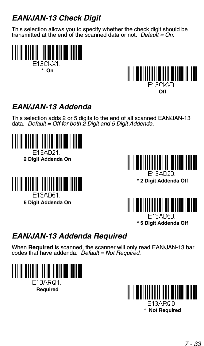 7 - 33EAN/JAN-13 Check DigitThis selection allows you to specify whether the check digit should be transmitted at the end of the scanned data or not.  Default = On.EAN/JAN-13 AddendaThis selection adds 2 or 5 digits to the end of all scanned EAN/JAN-13 data.  Default = Off for both 2 Digit and 5 Digit Addenda.EAN/JAN-13 Addenda RequiredWhen Required is scanned, the scanner will only read EAN/JAN-13 bar codes that have addenda.  Default = Not Required.Off*  On* 5 Digit Addenda Off5 Digit Addenda On* 2 Digit Addenda Off2 Digit Addenda On*  Not RequiredRequired