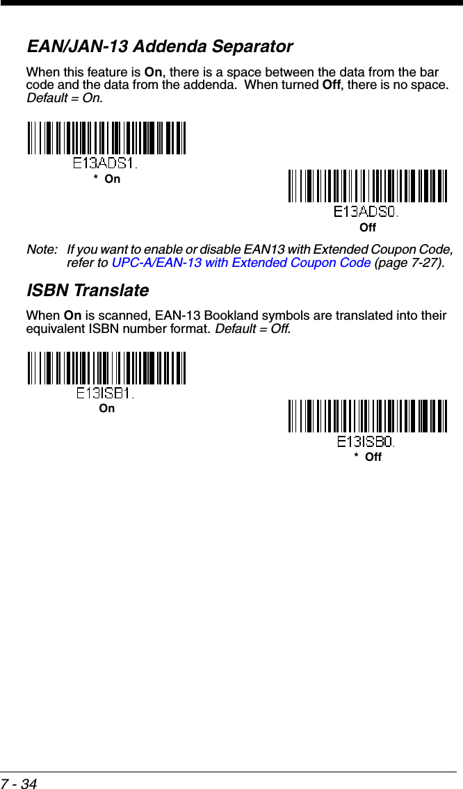 7 - 34EAN/JAN-13 Addenda SeparatorWhen this feature is On, there is a space between the data from the bar code and the data from the addenda.  When turned Off, there is no space.  Default = On.Note: If you want to enable or disable EAN13 with Extended Coupon Code, refer to UPC-A/EAN-13 with Extended Coupon Code (page 7-27).ISBN TranslateWhen On is scanned, EAN-13 Bookland symbols are translated into their equivalent ISBN number format. Default = Off.Off*  On*  OffOn
