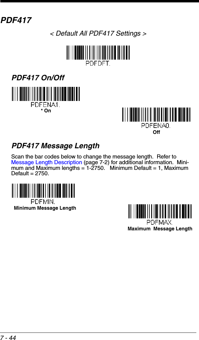 7 - 44PDF417&lt; Default All PDF417 Settings &gt;PDF417 On/OffPDF417 Message LengthScan the bar codes below to change the message length.  Refer to Message Length Description (page 7-2) for additional information.  Mini-mum and Maximum lengths = 1-2750.   Minimum Default = 1, Maximum Default = 2750.* OnOffMaximum  Message Length Minimum Message Length