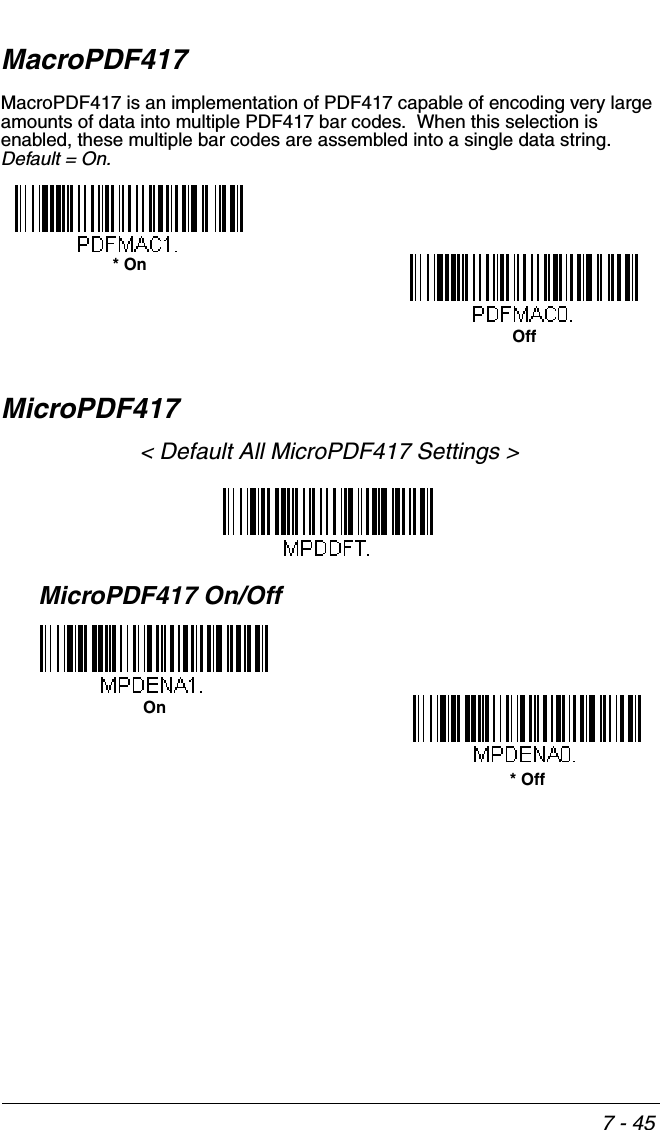 7 - 45MacroPDF417MacroPDF417 is an implementation of PDF417 capable of encoding very large amounts of data into multiple PDF417 bar codes.  When this selection is enabled, these multiple bar codes are assembled into a single data string.  Default = On. MicroPDF417&lt; Default All MicroPDF417 Settings &gt;MicroPDF417 On/Off* OnOff* OffOn