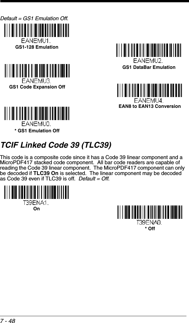 7 - 48Default = GS1 Emulation Off.TCIF Linked Code 39 (TLC39)This code is a composite code since it has a Code 39 linear component and a MicroPDF417 stacked code component.  All bar code readers are capable of reading the Code 39 linear component.  The MicroPDF417 component can only be decoded if TLC39 On is selected.  The linear component may be decoded as Code 39 even if TLC39 is off.  Default = Off.  GS1 DataBar EmulationGS1-128 Emulation* GS1 Emulation OffGS1 Code Expansion OffEAN8 to EAN13 Conversion* OffOn