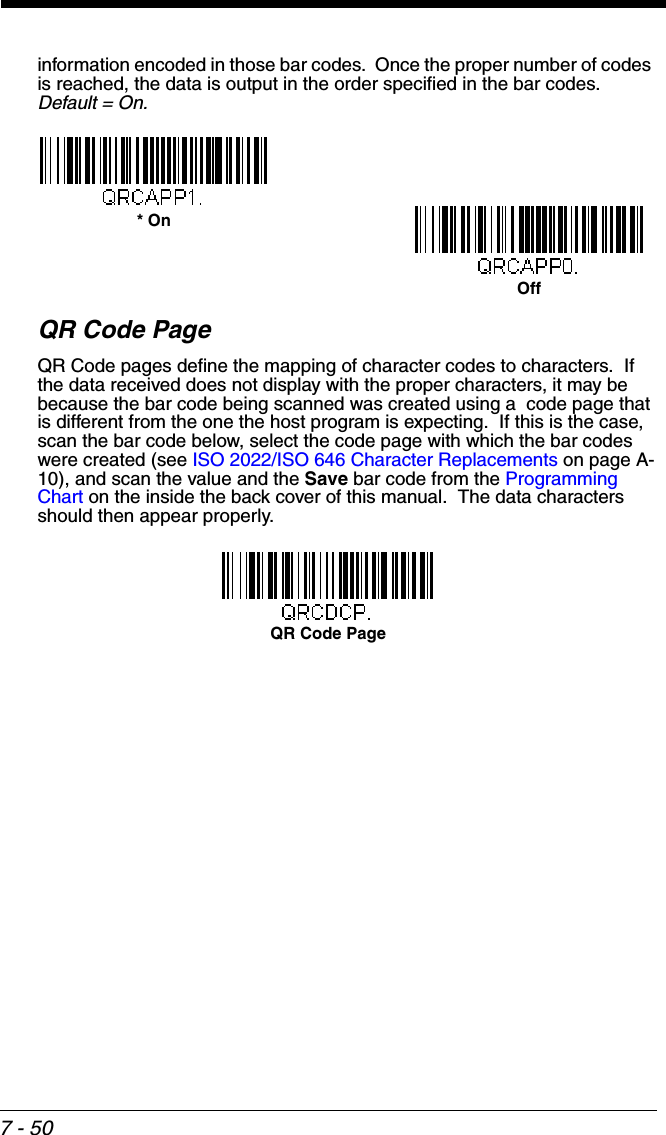 7 - 50information encoded in those bar codes.  Once the proper number of codes is reached, the data is output in the order specified in the bar codes.  Default = On.QR Code PageQR Code pages define the mapping of character codes to characters.  If the data received does not display with the proper characters, it may be because the bar code being scanned was created using a  code page that is different from the one the host program is expecting.  If this is the case, scan the bar code below, select the code page with which the bar codes were created (see ISO 2022/ISO 646 Character Replacements on page A-10), and scan the value and the Save bar code from the Programming Chart on the inside the back cover of this manual.  The data characters should then appear properly.Off* OnQR Code Page