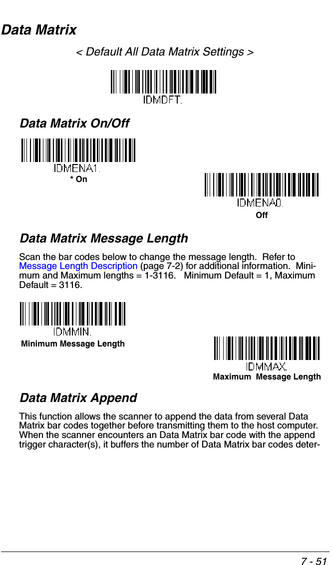 7 - 51Data Matrix&lt; Default All Data Matrix Settings &gt;Data Matrix On/OffData Matrix Message LengthScan the bar codes below to change the message length.  Refer to Message Length Description (page 7-2) for additional information.  Mini-mum and Maximum lengths = 1-3116.   Minimum Default = 1, Maximum Default = 3116.Data Matrix AppendThis function allows the scanner to append the data from several Data Matrix bar codes together before transmitting them to the host computer.  When the scanner encounters an Data Matrix bar code with the append trigger character(s), it buffers the number of Data Matrix bar codes deter-Off* OnMaximum  Message LengthMinimum Message Length