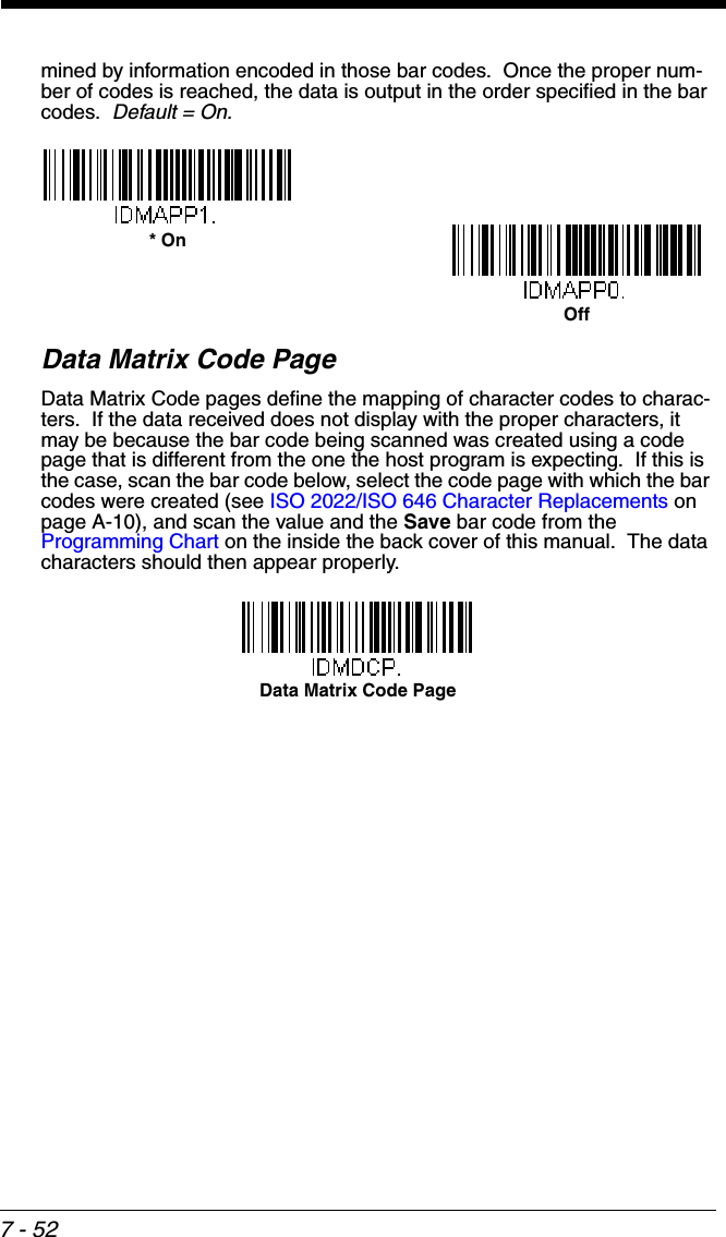 7 - 52mined by information encoded in those bar codes.  Once the proper num-ber of codes is reached, the data is output in the order specified in the bar codes.  Default = On.Data Matrix Code PageData Matrix Code pages define the mapping of character codes to charac-ters.  If the data received does not display with the proper characters, it may be because the bar code being scanned was created using a code page that is different from the one the host program is expecting.  If this is the case, scan the bar code below, select the code page with which the bar codes were created (see ISO 2022/ISO 646 Character Replacements on page A-10), and scan the value and the Save bar code from the Programming Chart on the inside the back cover of this manual.  The data characters should then appear properly.Off* OnData Matrix Code Page
