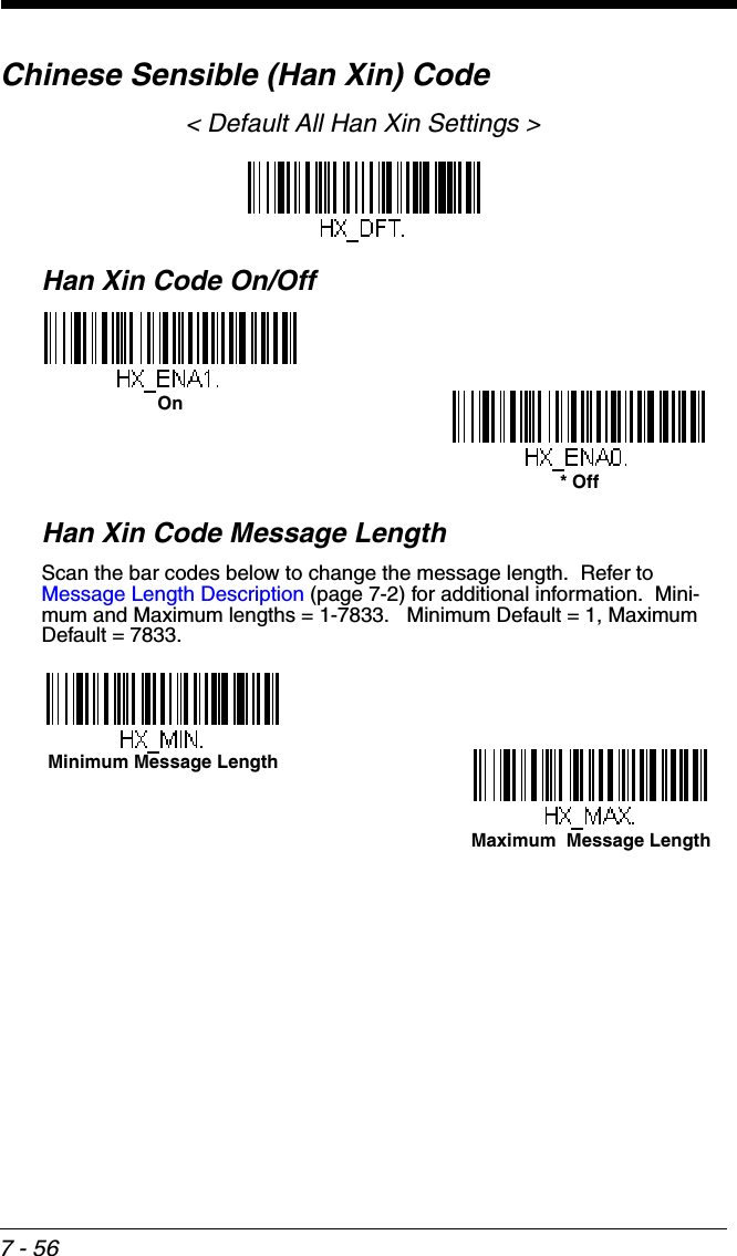 7 - 56Chinese Sensible (Han Xin) Code&lt; Default All Han Xin Settings &gt;Han Xin Code On/OffHan Xin Code Message LengthScan the bar codes below to change the message length.  Refer to Message Length Description (page 7-2) for additional information.  Mini-mum and Maximum lengths = 1-7833.   Minimum Default = 1, Maximum Default = 7833.* OffOnMaximum  Message LengthMinimum Message Length