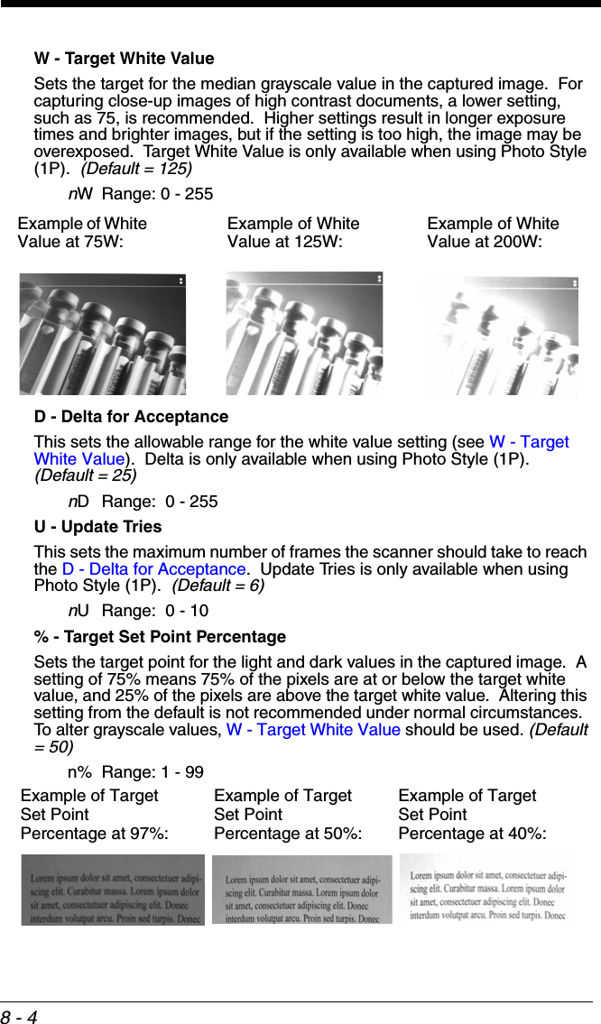 8 - 4W - Target White ValueSets the target for the median grayscale value in the captured image.  For capturing close-up images of high contrast documents, a lower setting, such as 75, is recommended.  Higher settings result in longer exposure times and brighter images, but if the setting is too high, the image may be overexposed.  Target White Value is only available when using Photo Style (1P).  (Default = 125)nW Range: 0 - 255D - Delta for AcceptanceThis sets the allowable range for the white value setting (see W - Target White Value).  Delta is only available when using Photo Style (1P).  (Default = 25)nD Range:  0 - 255U - Update TriesThis sets the maximum number of frames the scanner should take to reach the D - Delta for Acceptance.  Update Tries is only available when using Photo Style (1P).  (Default = 6)nU Range:  0 - 10% - Target Set Point PercentageSets the target point for the light and dark values in the captured image.  A setting of 75% means 75% of the pixels are at or below the target white value, and 25% of the pixels are above the target white value.  Altering this setting from the default is not recommended under normal circumstances.  To alter grayscale values, W - Target White Value should be used. (Default = 50)n% Range: 1 - 99Example of White Value at 75W: Example of White Value at 125W: Example of White Value at 200W:Example of Target Set Point Percentage at 97%:Example of Target Set Point Percentage at 40%:Example of Target Set Point Percentage at 50%: