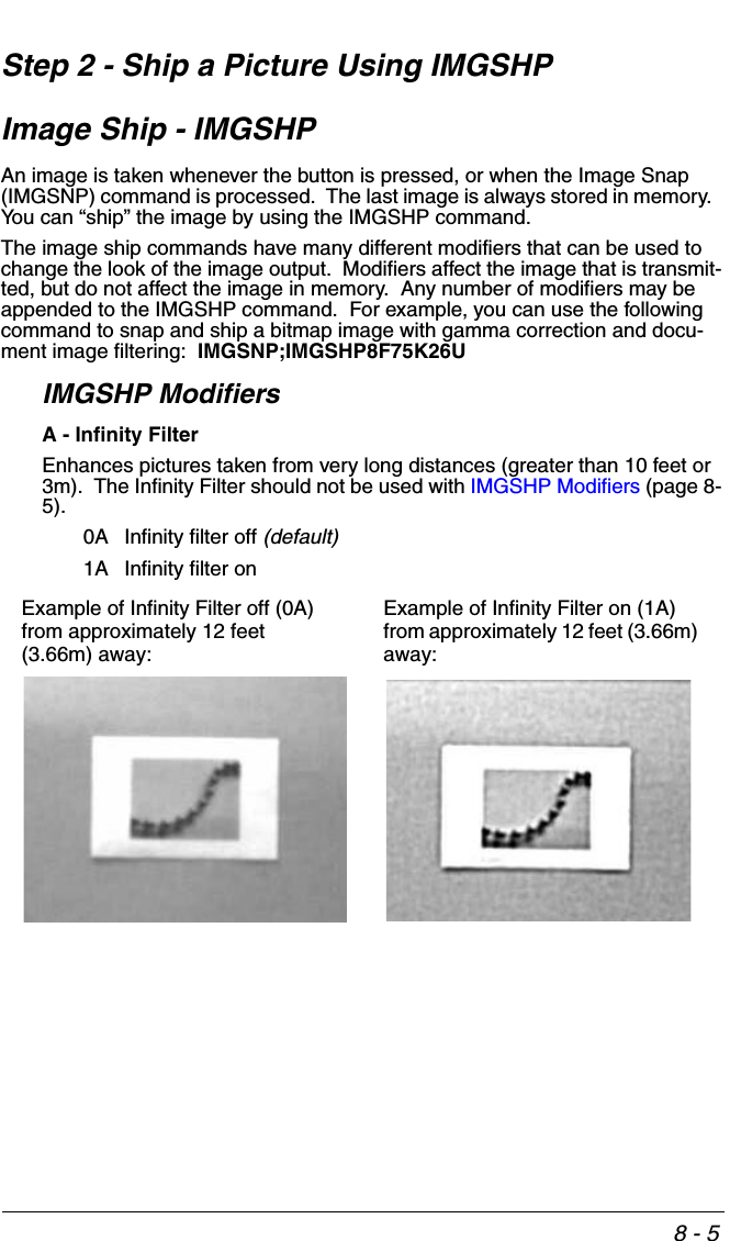 8 - 5Step 2 - Ship a Picture Using IMGSHPImage Ship - IMGSHPAn image is taken whenever the button is pressed, or when the Image Snap (IMGSNP) command is processed.  The last image is always stored in memory.  You can “ship” the image by using the IMGSHP command. The image ship commands have many different modifiers that can be used to change the look of the image output.  Modifiers affect the image that is transmit-ted, but do not affect the image in memory.  Any number of modifiers may be appended to the IMGSHP command.  For example, you can use the following command to snap and ship a bitmap image with gamma correction and docu-ment image filtering:  IMGSNP;IMGSHP8F75K26U IMGSHP ModifiersA - Infinity FilterEnhances pictures taken from very long distances (greater than 10 feet or 3m).  The Infinity Filter should not be used with IMGSHP Modifiers (page 8-5).0A Infinity filter off (default)1A Infinity filter onExample of Infinity Filter off (0A) from approximately 12 feet (3.66m) away:Example of Infinity Filter on (1A)from approximately 12 feet (3.66m) away: