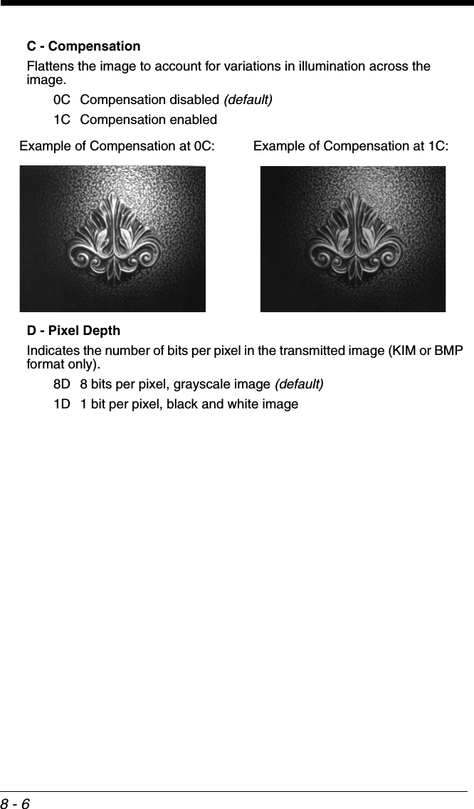 8 - 6C - CompensationFlattens the image to account for variations in illumination across the image.0C Compensation disabled (default)1C Compensation enabledD - Pixel DepthIndicates the number of bits per pixel in the transmitted image (KIM or BMP format only).8D 8 bits per pixel, grayscale image (default)1D 1 bit per pixel, black and white imageExample of Compensation at 0C: Example of Compensation at 1C: