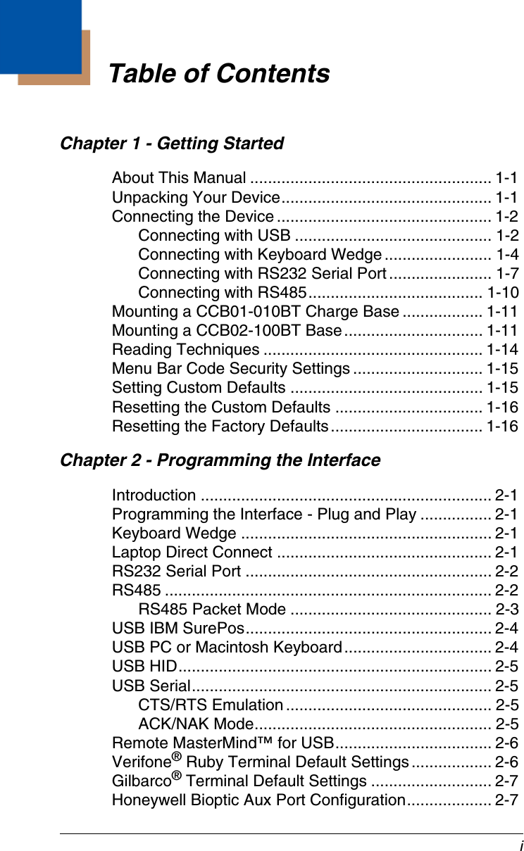 iChapter 1 - Getting StartedAbout This Manual ...................................................... 1-1Unpacking Your Device............................................... 1-1Connecting the Device ................................................ 1-2Connecting with USB ............................................ 1-2Connecting with Keyboard Wedge........................ 1-4Connecting with RS232 Serial Port....................... 1-7Connecting with RS485....................................... 1-10Mounting a CCB01-010BT Charge Base .................. 1-11Mounting a CCB02-100BT Base............................... 1-11Reading Techniques ................................................. 1-14Menu Bar Code Security Settings ............................. 1-15Setting Custom Defaults ........................................... 1-15Resetting the Custom Defaults ................................. 1-16Resetting the Factory Defaults.................................. 1-16Chapter 2 - Programming the InterfaceIntroduction ................................................................. 2-1Programming the Interface - Plug and Play ................ 2-1Keyboard Wedge ........................................................ 2-1Laptop Direct Connect ................................................ 2-1RS232 Serial Port ....................................................... 2-2RS485 ......................................................................... 2-2RS485 Packet Mode ............................................. 2-3USB IBM SurePos....................................................... 2-4USB PC or Macintosh Keyboard................................. 2-4USB HID...................................................................... 2-5USB Serial................................................................... 2-5CTS/RTS Emulation.............................................. 2-5ACK/NAK Mode..................................................... 2-5Remote MasterMind™ for USB................................... 2-6Verifone® Ruby Terminal Default Settings.................. 2-6Gilbarco® Terminal Default Settings ........................... 2-7Honeywell Bioptic Aux Port Configuration................... 2-7Table of Contents