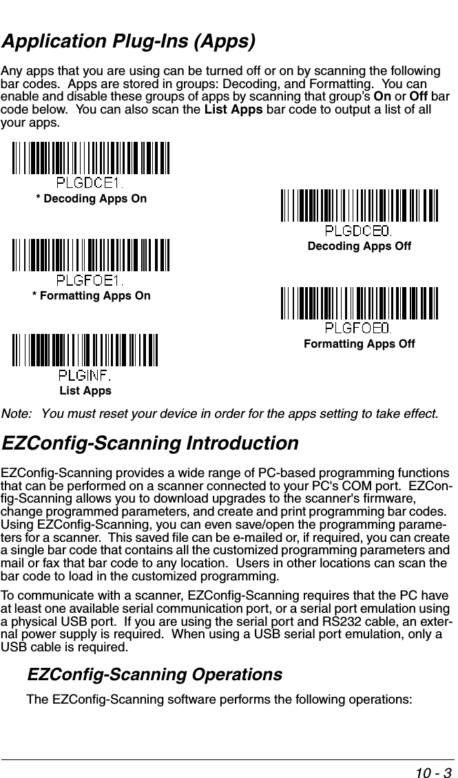 10 - 3Application Plug-Ins (Apps)Any apps that you are using can be turned off or on by scanning the following bar codes.  Apps are stored in groups: Decoding, and Formatting.  You can enable and disable these groups of apps by scanning that group’s On or Off bar code below.  You can also scan the List Apps bar code to output a list of all your apps. Note: You must reset your device in order for the apps setting to take effect.EZConfig-Scanning IntroductionEZConfig-Scanning provides a wide range of PC-based programming functions that can be performed on a scanner connected to your PC&apos;s COM port.  EZCon-fig-Scanning allows you to download upgrades to the scanner&apos;s firmware, change programmed parameters, and create and print programming bar codes.  Using EZConfig-Scanning, you can even save/open the programming parame-ters for a scanner.  This saved file can be e-mailed or, if required, you can create a single bar code that contains all the customized programming parameters and mail or fax that bar code to any location.  Users in other locations can scan the bar code to load in the customized programming. To communicate with a scanner, EZConfig-Scanning requires that the PC have at least one available serial communication port, or a serial port emulation using a physical USB port.  If you are using the serial port and RS232 cable, an exter-nal power supply is required.  When using a USB serial port emulation, only a USB cable is required.EZConfig-Scanning OperationsThe EZConfig-Scanning software performs the following operations:* Decoding Apps OnDecoding Apps Off* Formatting Apps OnFormatting Apps OffList Apps