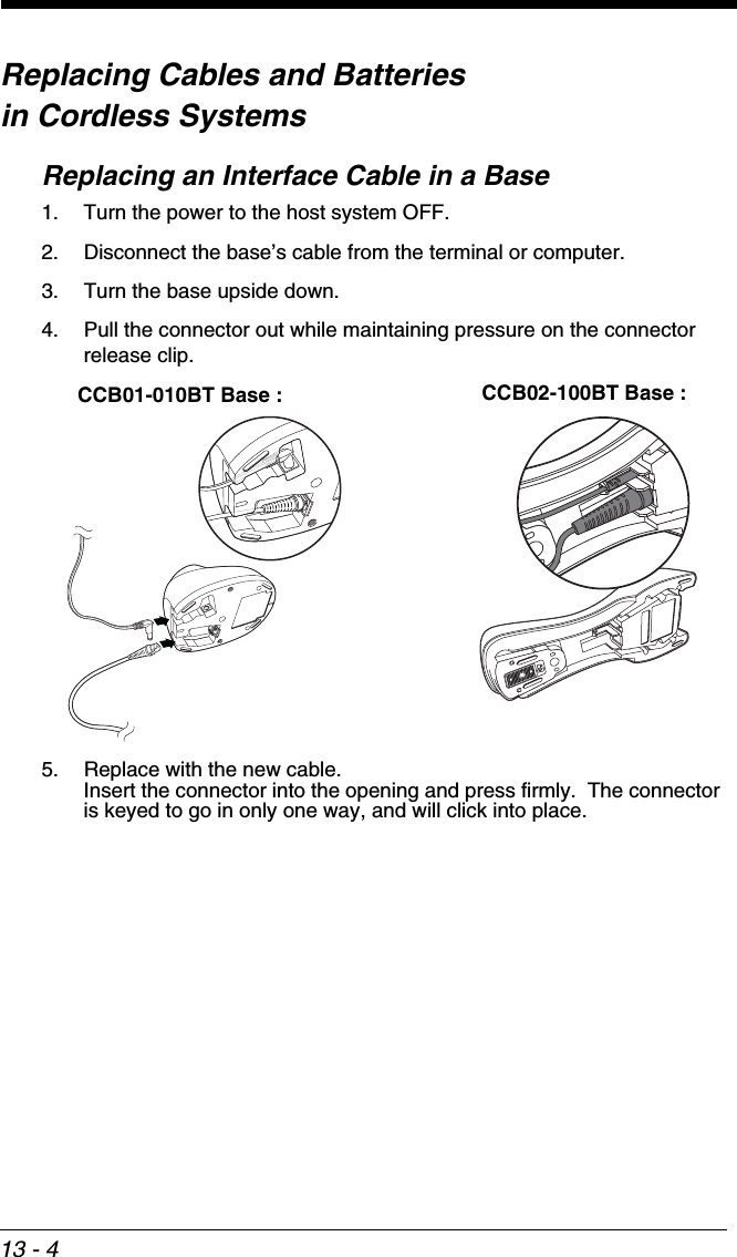 13 - 4Replacing Cables and Batteries in Cordless SystemsReplacing an Interface Cable in a Base1. Turn the power to the host system OFF.2. Disconnect the base’s cable from the terminal or computer.3. Turn the base upside down.4. Pull the connector out while maintaining pressure on the connector release clip.5. Replace with the new cable.  Insert the connector into the opening and press firmly.  The connector is keyed to go in only one way, and will click into place.CCB01-010BT Base : CCB02-100BT Base :
