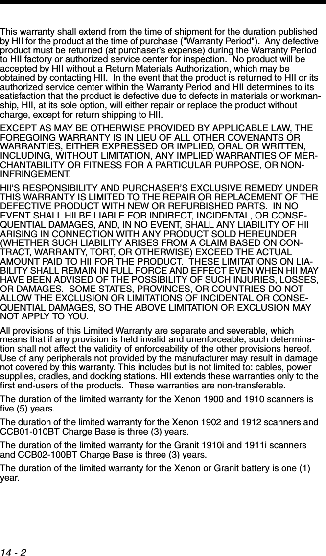 14 - 2This warranty shall extend from the time of shipment for the duration published by HII for the product at the time of purchase (&quot;Warranty Period&quot;).  Any defective product must be returned (at purchaser’s expense) during the Warranty Period to HII factory or authorized service center for inspection.  No product will be accepted by HII without a Return Materials Authorization, which may be obtained by contacting HII.  In the event that the product is returned to HII or its authorized service center within the Warranty Period and HII determines to its satisfaction that the product is defective due to defects in materials or workman-ship, HII, at its sole option, will either repair or replace the product without charge, except for return shipping to HII.EXCEPT AS MAY BE OTHERWISE PROVIDED BY APPLICABLE LAW, THE FOREGOING WARRANTY IS IN LIEU OF ALL OTHER COVENANTS OR WARRANTIES, EITHER EXPRESSED OR IMPLIED, ORAL OR WRITTEN, INCLUDING, WITHOUT LIMITATION, ANY IMPLIED WARRANTIES OF MER-CHANTABILITY OR FITNESS FOR A PARTICULAR PURPOSE, OR NON-INFRINGEMENT.HII’S RESPONSIBILITY AND PURCHASER’S EXCLUSIVE REMEDY UNDER THIS WARRANTY IS LIMITED TO THE REPAIR OR REPLACEMENT OF THE DEFECTIVE PRODUCT WITH NEW OR REFURBISHED PARTS.  IN NO EVENT SHALL HII BE LIABLE FOR INDIRECT, INCIDENTAL, OR CONSE-QUENTIAL DAMAGES, AND, IN NO EVENT, SHALL ANY LIABILITY OF HII ARISING IN CONNECTION WITH ANY PRODUCT SOLD HEREUNDER (WHETHER SUCH LIABILITY ARISES FROM A CLAIM BASED ON CON-TRACT, WARRANTY, TORT, OR OTHERWISE) EXCEED THE ACTUAL AMOUNT PAID TO HII FOR THE PRODUCT.  THESE LIMITATIONS ON LIA-BILITY SHALL REMAIN IN FULL FORCE AND EFFECT EVEN WHEN HII MAY HAVE BEEN ADVISED OF THE POSSIBILITY OF SUCH INJURIES, LOSSES, OR DAMAGES.  SOME STATES, PROVINCES, OR COUNTRIES DO NOT ALLOW THE EXCLUSION OR LIMITATIONS OF INCIDENTAL OR CONSE-QUENTIAL DAMAGES, SO THE ABOVE LIMITATION OR EXCLUSION MAY NOT APPLY TO YOU.All provisions of this Limited Warranty are separate and severable, which means that if any provision is held invalid and unenforceable, such determina-tion shall not affect the validity of enforceability of the other provisions hereof.  Use of any peripherals not provided by the manufacturer may result in damage not covered by this warranty. This includes but is not limited to: cables, power supplies, cradles, and docking stations. HII extends these warranties only to the first end-users of the products.  These warranties are non-transferable.The duration of the limited warranty for the Xenon 1900 and 1910 scanners is five (5) years. The duration of the limited warranty for the Xenon 1902 and 1912 scanners and CCB01-010BT Charge Base is three (3) years.  The duration of the limited warranty for the Granit 1910i and 1911i scanners and CCB02-100BT Charge Base is three (3) years.  The duration of the limited warranty for the Xenon or Granit battery is one (1) year.