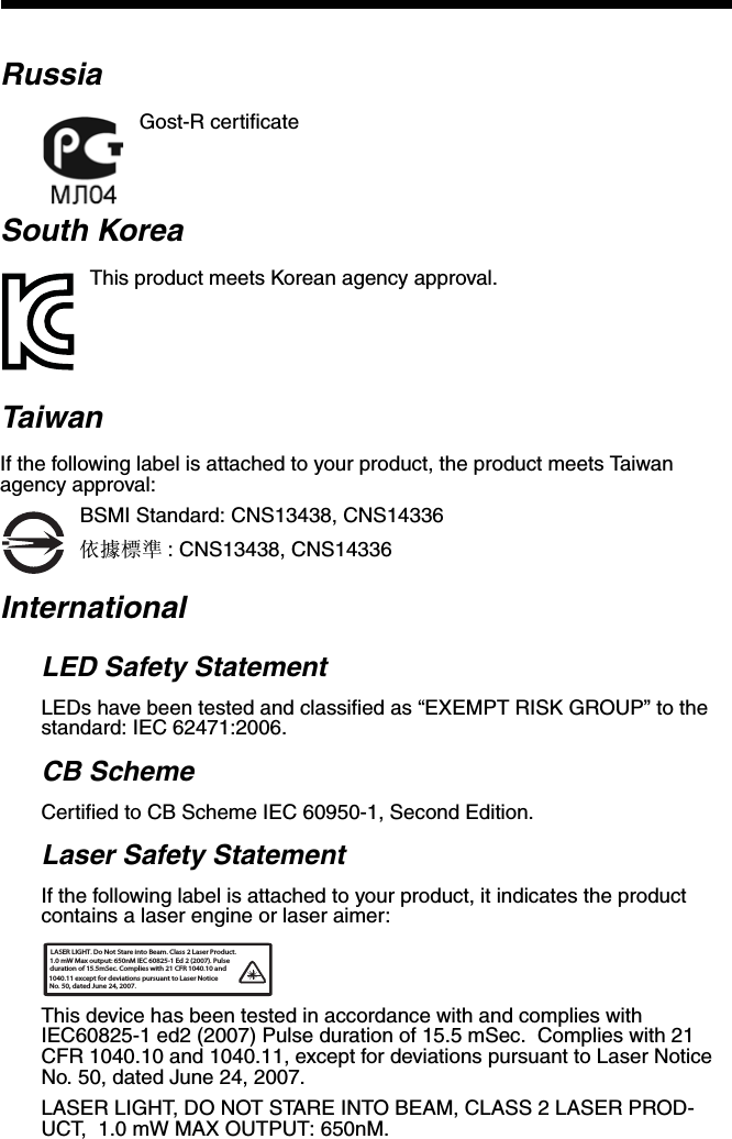 RussiaGost-R certificateSouth KoreaThis product meets Korean agency approval.TaiwanIf the following label is attached to your product, the product meets Taiwan agency approval:BSMI Standard: CNS13438, CNS14336依據標準 : CNS13438, CNS14336InternationalLED Safety StatementLEDs have been tested and classified as “EXEMPT RISK GROUP” to the standard: IEC 62471:2006.CB SchemeCertified to CB Scheme IEC 60950-1, Second Edition.Laser Safety StatementIf the following label is attached to your product, it indicates the product contains a laser engine or laser aimer:This device has been tested in accordance with and complies with IEC60825-1 ed2 (2007) Pulse duration of 15.5 mSec.  Complies with 21 CFR 1040.10 and 1040.11, except for deviations pursuant to Laser Notice No. 50, dated June 24, 2007.LASER LIGHT, DO NOT STARE INTO BEAM, CLASS 2 LASER PROD-UCT,  1.0 mW MAX OUTPUT: 650nM. LASER LIGHT. Do Not Stare into Beam. Class 2 Laser Product.1.0 mW Max output: 650nM IEC 60825-1 Ed 2 (2007). Pulseduration of 15.5mSec. Complies with 21 CFR 1040.10 and  1040.11 except for deviations pursuant to Laser Notice No. 50, dated June 24, 2007.