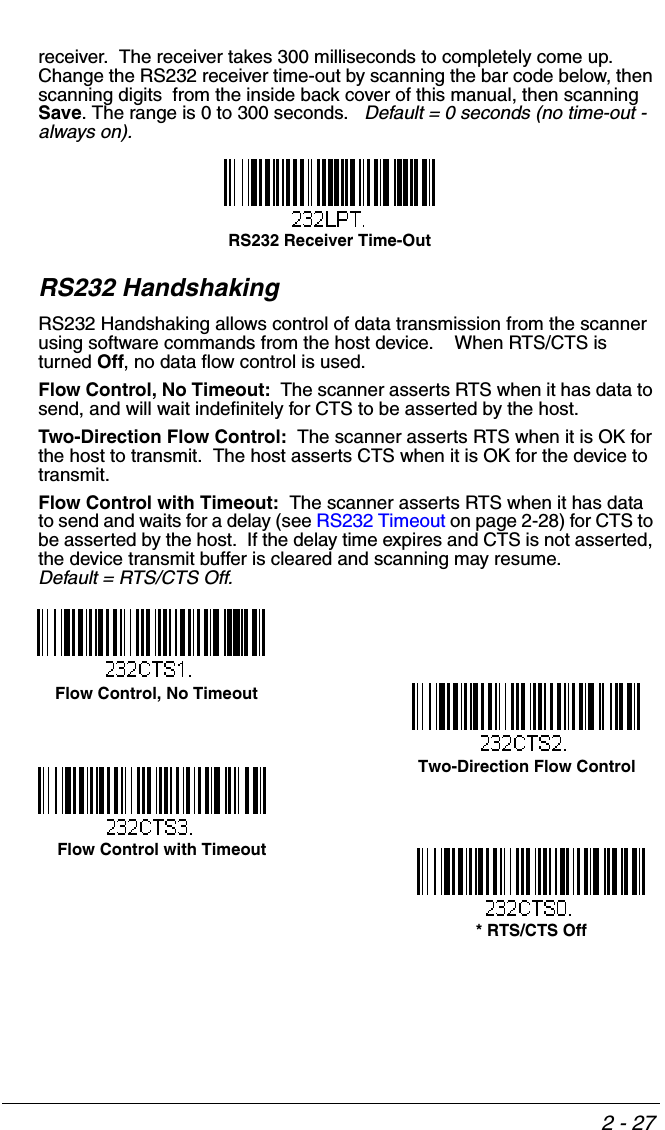 2 - 27receiver.  The receiver takes 300 milliseconds to completely come up.  Change the RS232 receiver time-out by scanning the bar code below, then scanning digits  from the inside back cover of this manual, then scanning Save. The range is 0 to 300 seconds.   Default = 0 seconds (no time-out - always on).RS232 HandshakingRS232 Handshaking allows control of data transmission from the scanner using software commands from the host device.    When RTS/CTS is turned Off, no data flow control is used.  Flow Control, No Timeout:  The scanner asserts RTS when it has data to send, and will wait indefinitely for CTS to be asserted by the host.Two-Direction Flow Control:  The scanner asserts RTS when it is OK for the host to transmit.  The host asserts CTS when it is OK for the device to transmit.Flow Control with Timeout:  The scanner asserts RTS when it has data to send and waits for a delay (see RS232 Timeout on page 2-28) for CTS to be asserted by the host.  If the delay time expires and CTS is not asserted, the device transmit buffer is cleared and scanning may resume.  Default = RTS/CTS Off.RS232 Receiver Time-Out  Flow Control, No Timeout* RTS/CTS OffTwo-Direction Flow Control    Flow Control with Timeout