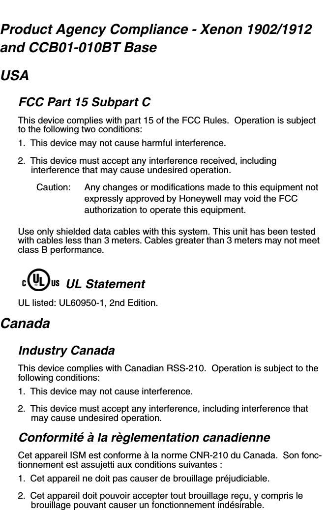 Product Agency Compliance - Xenon 1902/1912 and CCB01-010BT BaseUSAFCC Part 15 Subpart CThis device complies with part 15 of the FCC Rules.  Operation is subject to the following two conditions:1. This device may not cause harmful interference.2. This device must accept any interference received, including interference that may cause undesired operation.Caution: Any changes or modifications made to this equipment not expressly approved by Honeywell may void the FCC authorization to operate this equipment.Use only shielded data cables with this system. This unit has been tested with cables less than 3 meters. Cables greater than 3 meters may not meet class B performance.UL StatementUL listed: UL60950-1, 2nd Edition.CanadaIndustry CanadaThis device complies with Canadian RSS-210.  Operation is subject to the following conditions:1. This device may not cause interference.2. This device must accept any interference, including interference that may cause undesired operation.Conformité à la règlementation canadienneCet appareil ISM est conforme à la norme CNR-210 du Canada.  Son fonc-tionnement est assujetti aux conditions suivantes :1. Cet appareil ne doit pas causer de brouillage préjudiciable.2. Cet appareil doit pouvoir accepter tout brouillage reçu, y compris le brouillage pouvant causer un fonctionnement indésirable.