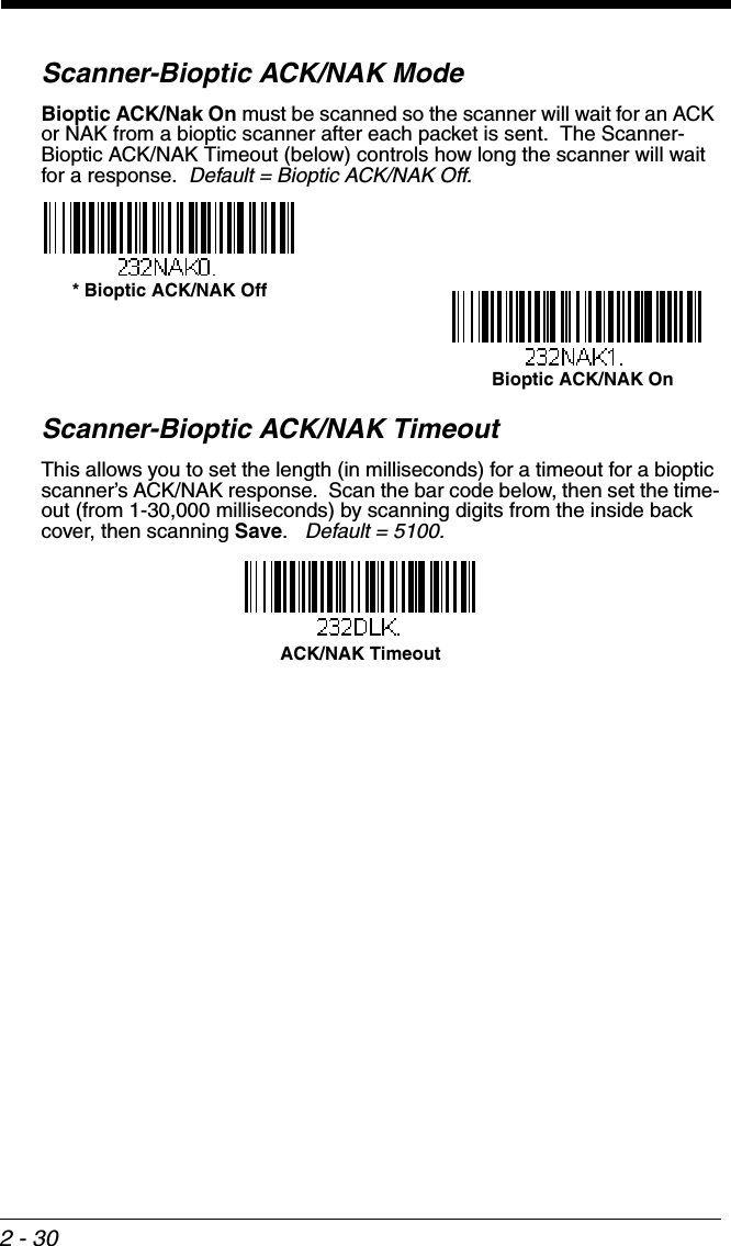 2 - 30Scanner-Bioptic ACK/NAK ModeBioptic ACK/Nak On must be scanned so the scanner will wait for an ACK or NAK from a bioptic scanner after each packet is sent.  The Scanner-Bioptic ACK/NAK Timeout (below) controls how long the scanner will wait for a response.  Default = Bioptic ACK/NAK Off.Scanner-Bioptic ACK/NAK TimeoutThis allows you to set the length (in milliseconds) for a timeout for a bioptic scanner’s ACK/NAK response.  Scan the bar code below, then set the time-out (from 1-30,000 milliseconds) by scanning digits from the inside back cover, then scanning Save.   Default = 5100.* Bioptic ACK/NAK Off Bioptic ACK/NAK On ACK/NAK Timeout