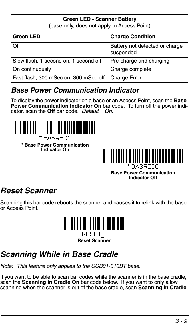 3 - 9Base Power Communication IndicatorTo display the power indicator on a base or an Access Point, scan the Base Power Communication Indicator On bar code.  To turn off the power indi-cator, scan the Off bar code.  Default = On.  Reset ScannerScanning this bar code reboots the scanner and causes it to relink with the base or Access Point.Scanning While in Base CradleNote: This feature only applies to the CCB01-010BT base.If you want to be able to scan bar codes while the scanner is in the base cradle, scan the Scanning in Cradle On bar code below.  If you want to only allow scanning when the scanner is out of the base cradle, scan Scanning in Cradle Green LED - Scanner Battery(base only, does not apply to Access Point)Green LED Charge ConditionOff Battery not detected or charge suspendedSlow flash, 1 second on, 1 second off Pre-charge and chargingOn continuously Charge completeFast flash, 300 mSec on, 300 mSec off Charge Error* Base Power Communication Indicator OnBase Power Communication Indicator OffReset Scanner