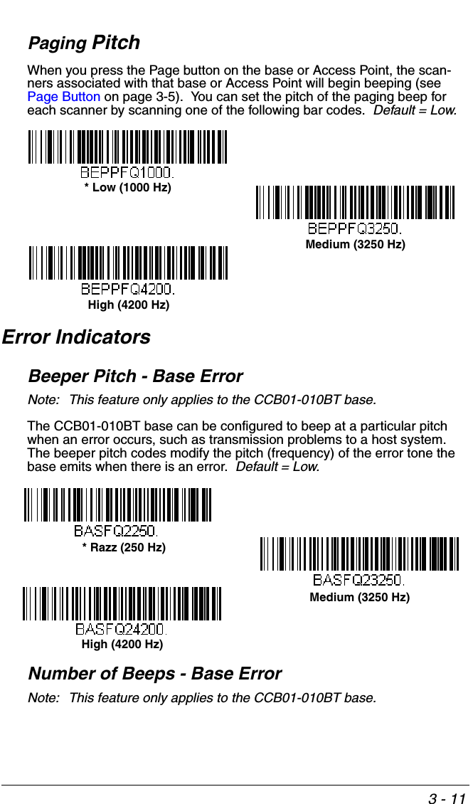 3 - 11Paging PitchWhen you press the Page button on the base or Access Point, the scan-ners associated with that base or Access Point will begin beeping (see Page Button on page 3-5).  You can set the pitch of the paging beep for each scanner by scanning one of the following bar codes.  Default = Low.Error IndicatorsBeeper Pitch - Base ErrorNote: This feature only applies to the CCB01-010BT base.The CCB01-010BT base can be configured to beep at a particular pitch when an error occurs, such as transmission problems to a host system.  The beeper pitch codes modify the pitch (frequency) of the error tone the base emits when there is an error.  Default = Low.Number of Beeps - Base ErrorNote: This feature only applies to the CCB01-010BT base.* Low (1000 Hz)Medium (3250 Hz)High (4200 Hz)* Razz (250 Hz)Medium (3250 Hz)High (4200 Hz)