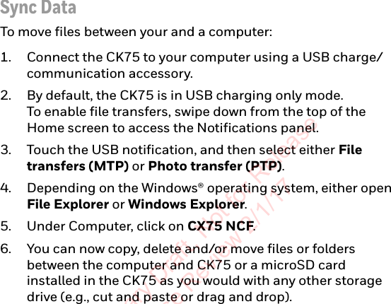 Sync DataTo move files between your and a computer:1. Connect the CK75 to your computer using a USB charge/communication accessory.2. By default, the CK75 is in USB charging only mode.  To enable file transfers, swipe down from the top of the Home screen to access the Notifications panel.3. Touch the USB notification, and then select either File transfers (MTP) or Photo transfer (PTP).4. Depending on the Windows® operating system, either open File Explorer or Windows Explorer.5. Under Computer, click on CX75 NCF.6. You can now copy, delete and/or move files or folders between the computer and CK75 or a microSD card installed in the CK75 as you would with any other storage drive (e.g., cut and paste or drag and drop).Preliminary Draft, Not for Release Please Review 2/1/17