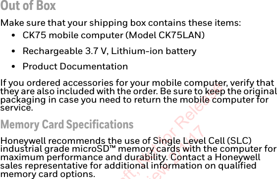 Out of BoxMake sure that your shipping box contains these items:• CK75 mobile computer (Model CK75LAN)• Rechargeable 3.7 V, Lithium-ion battery• Product DocumentationIf you ordered accessories for your mobile computer, verify that they are also included with the order. Be sure to keep the original packaging in case you need to return the mobile computer for service.Memory Card SpecificationsHoneywell recommends the use of Single Level Cell (SLC) industrial grade microSD™ memory cards with the computer for maximum performance and durability. Contact a Honeywell sales representative for additional information on qualified memory card options.Preliminary Draft, Not for Release Please Review 2/1/17