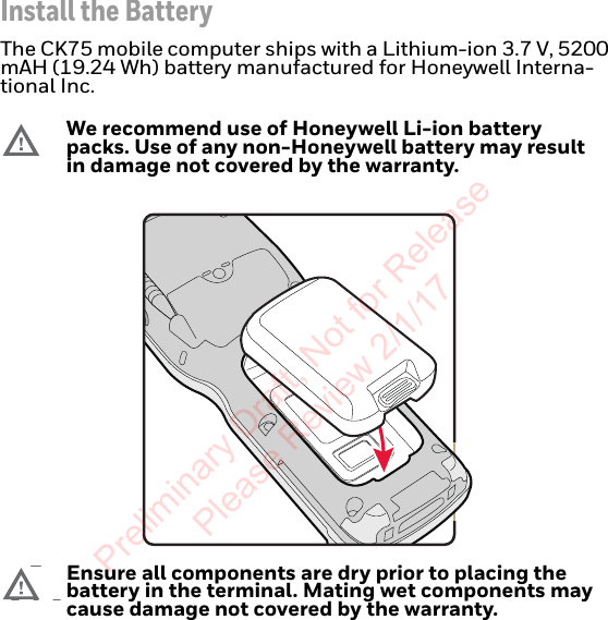 Install the BatteryThe CK75 mobile computer ships with a Lithium-ion 3.7 V, 5200 mAH (19.24 Wh) battery manufactured for Honeywell Interna-tional Inc.We recommend use of Honeywell Li-ion battery packs. Use of any non-Honeywell battery may result in damage not covered by the warranty.Ensure all components are dry prior to placing the battery in the terminal. Mating wet components may cause damage not covered by the warranty.Preliminary Draft, Not for Release Please Review 2/1/17