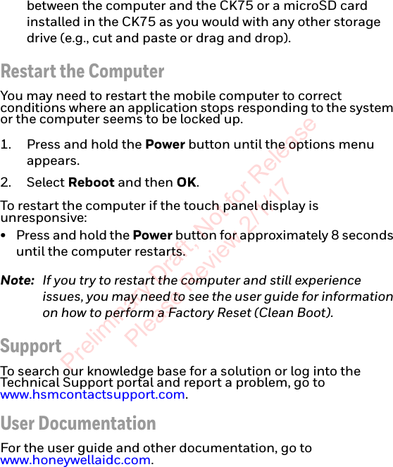 between the computer and the CK75 or a microSD card installed in the CK75 as you would with any other storage drive (e.g., cut and paste or drag and drop).Restart the ComputerYou may need to restart the mobile computer to correct conditions where an application stops responding to the system or the computer seems to be locked up. 1. Press and hold the Power button until the options menu appears.2. Select Reboot and then OK.To restart the computer if the touch panel display is unresponsive:•Press and hold the Power button for approximately 8 seconds until the computer restarts.Note: If you try to restart the computer and still experience issues, you may need to see the user guide for information on how to perform a Factory Reset (Clean Boot).SupportTo search our knowledge base for a solution or log into the Technical Support portal and report a problem, go to www.hsmcontactsupport.com.User DocumentationFor the user guide and other documentation, go to www.honeywellaidc.com.Preliminary Draft, Not for Release Please Review 2/1/17