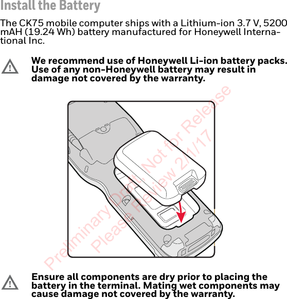 Install the BatteryThe CK75 mobile computer ships with a Lithium-ion 3.7 V, 5200 mAH (19.24 Wh) battery manufactured for Honeywell Interna-tional Inc.We recommend use of Honeywell Li-ion battery packs. Use of any non-Honeywell battery may result in damage not covered by the warranty.Ensure all components are dry prior to placing the battery in the terminal. Mating wet components may cause damage not covered by the warranty.Preliminary Draft, Not for Release Please Review 2/1/17