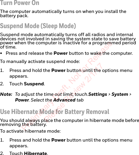 Turn Power OnThe computer automatically turns on when you install the battery pack.Suspend Mode (Sleep Mode)Suspend mode automatically turns off all radios and internal devices not involved in saving the system state to save battery power when the computer is inactive for a programmed period of time.• Press and release the Power button to wake the computer.To manually activate suspend mode:1. Press and hold the Power button until the options menu appears.2. Touch Suspend.Note: To adjust the time out limit, touch.Settings &gt; System &gt; Power. Select the Advanced tabUse Hibernate Mode for Battery RemovalYou should always place the computer in hibernate mode before removing the battery.To activate hibernate mode:1. Press and hold the Power button until the options menu appears.2. Touch Hibernate.Preliminary Draft, Not for Release Please Review 2/1/17