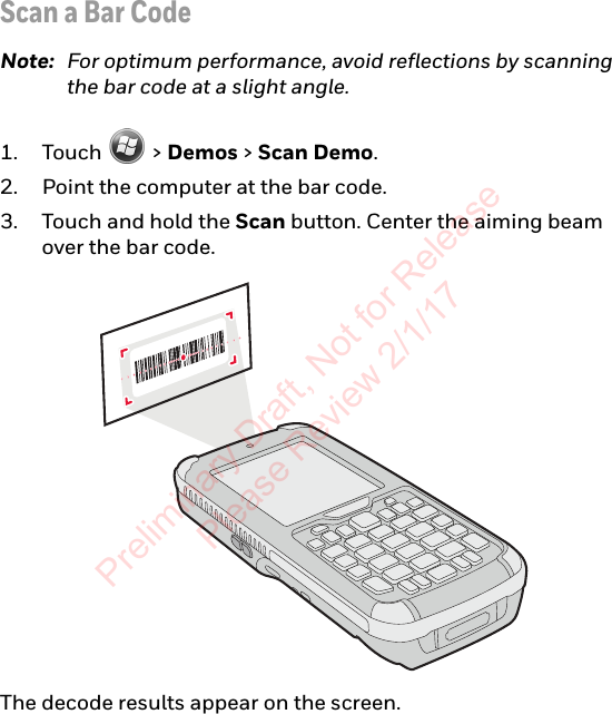 Scan a Bar CodeNote: For optimum performance, avoid reflections by scanning the bar code at a slight angle.1. Touch  &gt; Demos &gt; Scan Demo.2. Point the computer at the bar code.3. Touch and hold the Scan button. Center the aiming beam over the bar code.The decode results appear on the screen.Preliminary Draft, Not for Release Please Review 2/1/17
