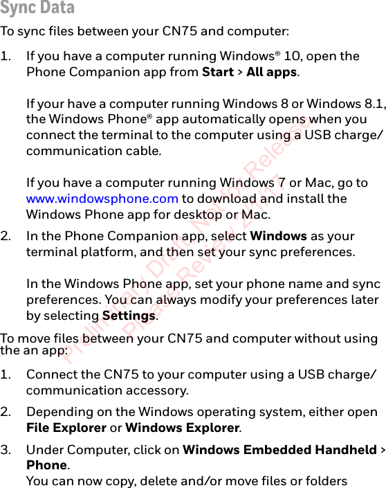 Sync DataTo sync files between your CN75 and computer:1. If you have a computer running Windows® 10, open the Phone Companion app from Start &gt; All apps.If your have a computer running Windows 8 or Windows 8.1, the Windows Phone® app automatically opens when you connect the terminal to the computer using a USB charge/communication cable.If you have a computer running Windows 7 or Mac, go to www.windowsphone.com to download and install the Windows Phone app for desktop or Mac.2. In the Phone Companion app, select Windows as your terminal platform, and then set your sync preferences.In the Windows Phone app, set your phone name and sync preferences. You can always modify your preferences later by selecting Settings.To move files between your CN75 and computer without using the an app:1. Connect the CN75 to your computer using a USB charge/communication accessory.2. Depending on the Windows operating system, either open File Explorer or Windows Explorer.3. Under Computer, click on Windows Embedded Handheld &gt; Phone. You can now copy, delete and/or move files or folders Preliminary Draft, Not for Release Please Review 2/1/17