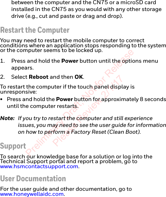 between the computer and the CN75 or a microSD card installed in the CN75 as you would with any other storage drive (e.g., cut and paste or drag and drop).Restart the ComputerYou may need to restart the mobile computer to correct conditions where an application stops responding to the system or the computer seems to be locked up. 1. Press and hold the Power button until the options menu appears.2. Select Reboot and then OK.To restart the computer if the touch panel display is unresponsive:•Press and hold the Power button for approximately 8 seconds until the computer restarts.Note: If you try to restart the computer and still experience issues, you may need to see the user guide for information on how to perform a Factory Reset (Clean Boot).SupportTo search our knowledge base for a solution or log into the Technical Support portal and report a problem, go to www.hsmcontactsupport.com.User DocumentationFor the user guide and other documentation, go to www.honeywellaidc.com.Preliminary Draft, Not for Release Please Review 2/1/17
