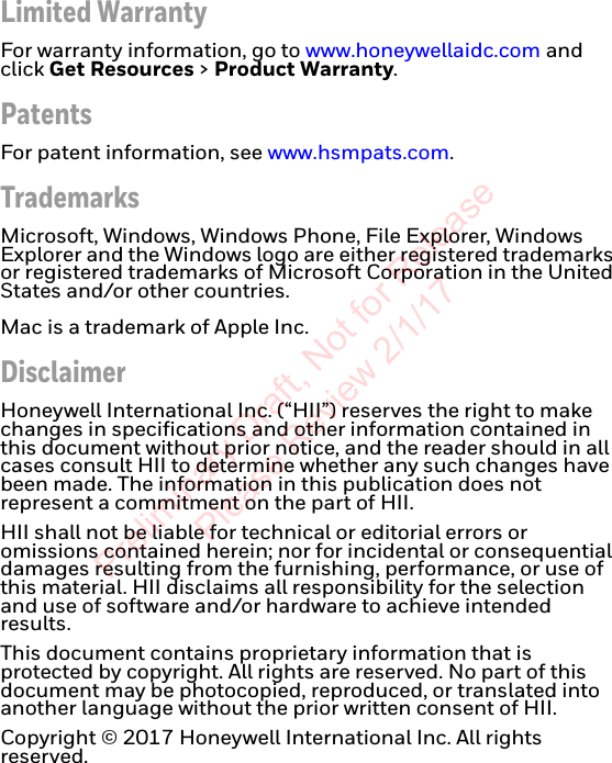 Limited WarrantyFor warranty information, go to www.honeywellaidc.com and click Get Resources &gt; Product Warranty.PatentsFor patent information, see www.hsmpats.com.TrademarksMicrosoft, Windows, Windows Phone, File Explorer, Windows Explorer and the Windows logo are either registered trademarks or registered trademarks of Microsoft Corporation in the United States and/or other countries. Mac is a trademark of Apple Inc.DisclaimerHoneywell International Inc. (“HII”) reserves the right to make changes in specifications and other information contained in this document without prior notice, and the reader should in all cases consult HII to determine whether any such changes have been made. The information in this publication does not represent a commitment on the part of HII.HII shall not be liable for technical or editorial errors or omissions contained herein; nor for incidental or consequential damages resulting from the furnishing, performance, or use of this material. HII disclaims all responsibility for the selection and use of software and/or hardware to achieve intended results.This document contains proprietary information that is protected by copyright. All rights are reserved. No part of this document may be photocopied, reproduced, or translated into another language without the prior written consent of HII.Copyright © 2017 Honeywell International Inc. All rights reserved.Preliminary Draft, Not for Release Please Review 2/1/17