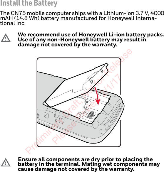 Install the BatteryThe CN75 mobile computer ships with a Lithium-ion 3.7 V, 4000 mAH (14.8 Wh) battery manufactured for Honeywell Interna-tional Inc.We recommend use of Honeywell Li-ion battery packs. Use of any non-Honeywell battery may result in damage not covered by the warranty.Ensure all components are dry prior to placing the battery in the terminal. Mating wet components may cause damage not covered by the warranty.Preliminary Draft, Not for Release Please Review 2/1/17