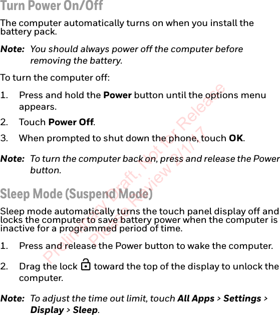 Turn Power On/OffThe computer automatically turns on when you install the  battery pack.Note: You should always power off the computer before removing the battery.To turn the computer off:1. Press and hold the Power button until the options menu appears.2. Touch Power Off.3. When prompted to shut down the phone, touch OK.Note: To turn the computer back on, press and release the Power button.Sleep Mode (Suspend Mode)Sleep mode automatically turns the touch panel display off and locks the computer to save battery power when the computer is inactive for a programmed period of time.1. Press and release the Power button to wake the computer.2. Drag the lock   toward the top of the display to unlock the computer.Note: To adjust the time out limit, touch All Apps &gt; Settings &gt; Display &gt; Sleep.Preliminary Draft, Not for Release Please Review 2/1/17