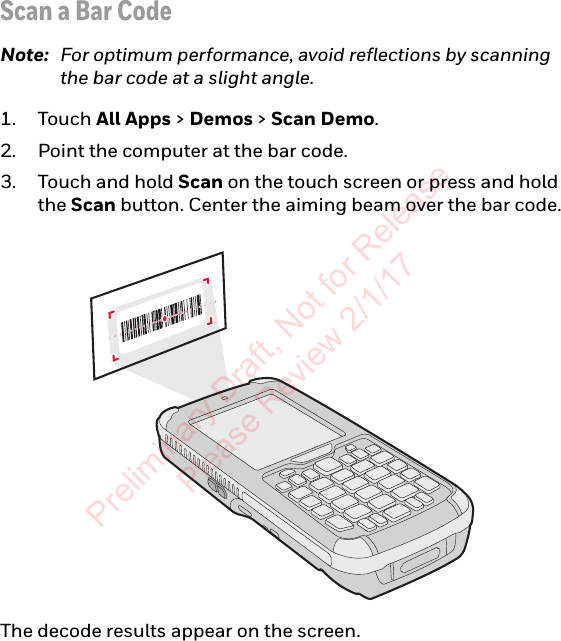 Scan a Bar CodeNote: For optimum performance, avoid reflections by scanning the bar code at a slight angle.1. Touch All Apps &gt; Demos &gt; Scan Demo.2. Point the computer at the bar code.3. Touch and hold Scan on the touch screen or press and hold the Scan button. Center the aiming beam over the bar code.The decode results appear on the screen.Preliminary Draft, Not for Release Please Review 2/1/17