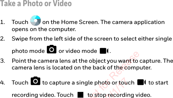 Take a Photo or Video1. Touch   on the Home Screen. The camera application opens on the computer.2. Swipe from the left side of the screen to select either single photo mode   or video mode  .3. Point the camera lens at the object you want to capture. The camera lens is located on the back of the computer.4. Touch   to capture a single photo or touch   to start recording video. Touch   to stop recording video.Preliminary Draft, Not for Release Please Review 2/1/17