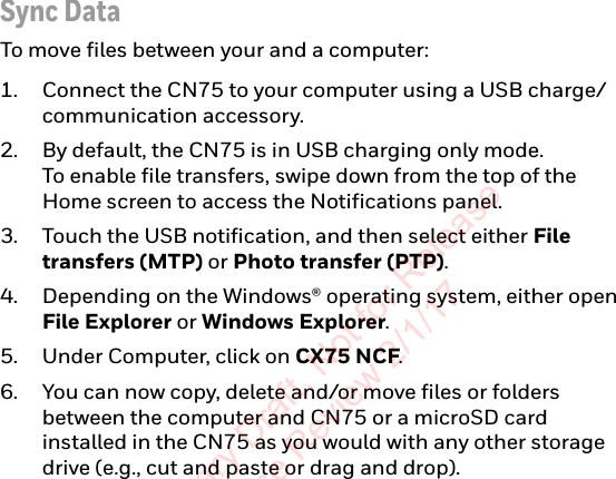 Sync DataTo move files between your and a computer:1. Connect the CN75 to your computer using a USB charge/communication accessory.2. By default, the CN75 is in USB charging only mode.  To enable file transfers, swipe down from the top of the Home screen to access the Notifications panel.3. Touch the USB notification, and then select either File transfers (MTP) or Photo transfer (PTP).4. Depending on the Windows® operating system, either open File Explorer or Windows Explorer.5. Under Computer, click on CX75 NCF.6. You can now copy, delete and/or move files or folders between the computer and CN75 or a microSD card installed in the CN75 as you would with any other storage drive (e.g., cut and paste or drag and drop).Preliminary Draft, Not for Release Please Review 2/1/17