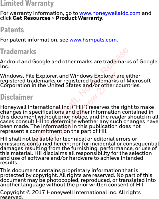 Limited WarrantyFor warranty information, go to www.honeywellaidc.com and click Get Resources &gt; Product Warranty.PatentsFor patent information, see www.hsmpats.com.TrademarksAndroid and Google and other marks are trademarks of Google Inc.   Windows, File Explorer, and Windows Explorer are either registered trademarks or registered trademarks of Microsoft Corporation in the United States and/or other countries.DisclaimerHoneywell International Inc. (“HII”) reserves the right to make changes in specifications and other information contained in this document without prior notice, and the reader should in all cases consult HII to determine whether any such changes have been made. The information in this publication does not represent a commitment on the part of HII.HII shall not be liable for technical or editorial errors or omissions contained herein; nor for incidental or consequential damages resulting from the furnishing, performance, or use of this material. HII disclaims all responsibility for the selection and use of software and/or hardware to achieve intended results.This document contains proprietary information that is protected by copyright. All rights are reserved. No part of this document may be photocopied, reproduced, or translated into another language without the prior written consent of HII.Copyright © 2017 Honeywell International Inc. All rights reserved.Preliminary Draft, Not for Release Please Review 2/1/17