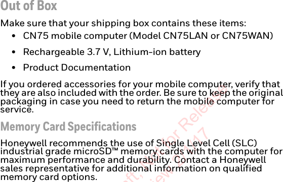 Out of BoxMake sure that your shipping box contains these items:• CN75 mobile computer (Model CN75LAN or CN75WAN)• Rechargeable 3.7 V, Lithium-ion battery• Product DocumentationIf you ordered accessories for your mobile computer, verify that they are also included with the order. Be sure to keep the original packaging in case you need to return the mobile computer for service.Memory Card SpecificationsHoneywell recommends the use of Single Level Cell (SLC) industrial grade microSD™ memory cards with the computer for maximum performance and durability. Contact a Honeywell sales representative for additional information on qualified memory card options.Preliminary Draft, Not for Release Please Review 2/1/17