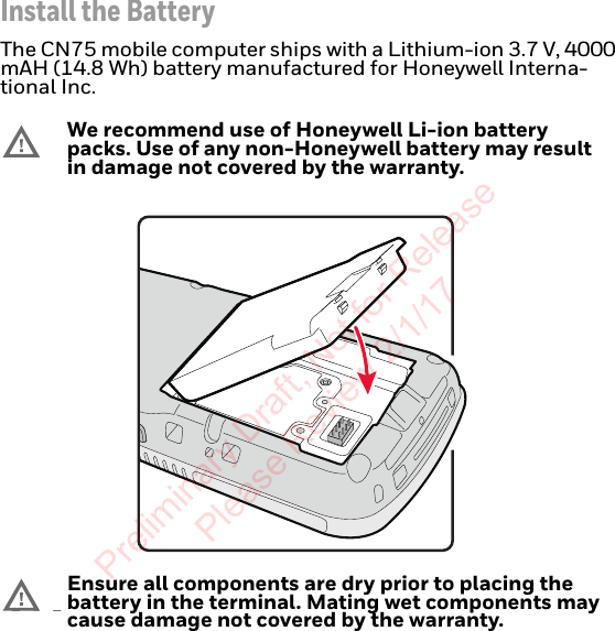 Install the BatteryThe CN75 mobile computer ships with a Lithium-ion 3.7 V, 4000 mAH (14.8 Wh) battery manufactured for Honeywell Interna-tional Inc.We recommend use of Honeywell Li-ion battery packs. Use of any non-Honeywell battery may result in damage not covered by the warranty.Ensure all components are dry prior to placing the battery in the terminal. Mating wet components may cause damage not covered by the warranty.Preliminary Draft, Not for Release Please Review 2/1/17