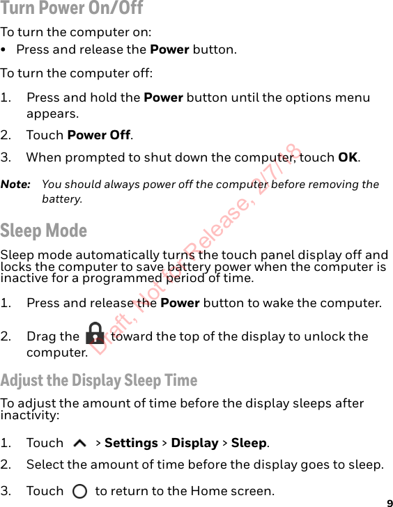9Turn Power On/OffTo turn the computer on:• Press and release the Power button.To turn the computer off:1. Press and hold the Power button until the options menu appears.2. Touch Power Off.3. When prompted to shut down the computer, touch OK.Note: You should always power off the computer before removing the battery.Sleep ModeSleep mode automatically turns the touch panel display off and locks the computer to save battery power when the computer is inactive for a programmed period of time. 1. Press and release the Power button to wake the computer.2. Drag the   toward the top of the display to unlock the computer.Adjust the Display Sleep TimeTo adjust the amount of time before the display sleeps after inactivity:1. Touch  &gt; Settings &gt; Display &gt; Sleep.2. Select the amount of time before the display goes to sleep.3. Touch   to return to the Home screen.Draft, Not for Release, 2/7/18