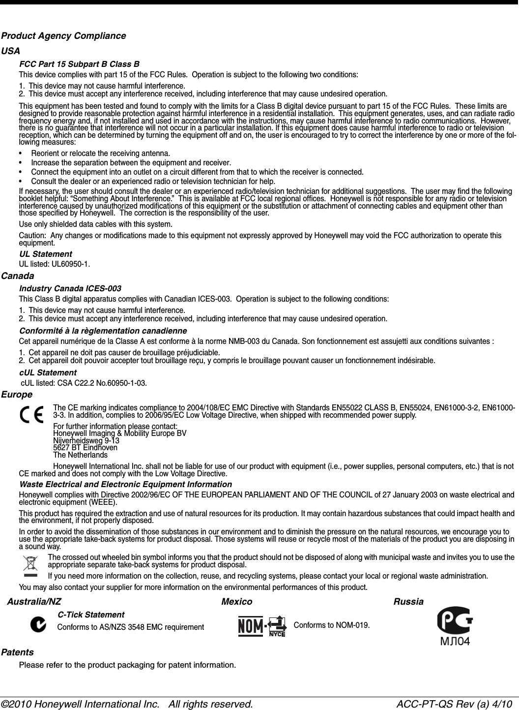 ©2010 Honeywell International Inc.   All rights reserved.  ACC-PT-QS Rev (a) 4/10Preliminary Draft 4/28/10Product Agency ComplianceUSAFCC Part 15 Subpart B Class BThis device complies with part 15 of the FCC Rules.  Operation is subject to the following two conditions:1. This device may not cause harmful interference.2. This device must accept any interference received, including interference that may cause undesired operation.This equipment has been tested and found to comply with the limits for a Class B digital device pursuant to part 15 of the FCC Rules.  These limits are designed to provide reasonable protection against harmful interference in a residential installation.  This equipment generates, uses, and can radiate radio frequency energy and, if not installed and used in accordance with the instructions, may cause harmful interference to radio communications.  However, there is no guarantee that interference will not occur in a particular installation. If this equipment does cause harmful interference to radio or television reception, which can be determined by turning the equipment off and on, the user is encouraged to try to correct the interference by one or more of the fol-lowing measures:• Reorient or relocate the receiving antenna.• Increase the separation between the equipment and receiver.• Connect the equipment into an outlet on a circuit different from that to which the receiver is connected.• Consult the dealer or an experienced radio or television technician for help.If necessary, the user should consult the dealer or an experienced radio/television technician for additional suggestions.  The user may find the following booklet helpful: “Something About Interference.”  This is available at FCC local regional offices.  Honeywell is not responsible for any radio or television interference caused by unauthorized modifications of this equipment or the substitution or attachment of connecting cables and equipment other than those specified by Honeywell.  The correction is the responsibility of the user.  Use only shielded data cables with this system.Caution:  Any changes or modifications made to this equipment not expressly approved by Honeywell may void the FCC authorization to operate this equipment.UL StatementUL listed: UL60950-1.CanadaIndustry Canada ICES-003This Class B digital apparatus complies with Canadian ICES-003.  Operation is subject to the following conditions:1. This device may not cause harmful interference.2. This device must accept any interference received, including interference that may cause undesired operation.Conformité à la règlementation canadienneCet appareil numérique de la Classe A est conforme à la norme NMB-003 du Canada. Son fonctionnement est assujetti aux conditions suivantes :1. Cet appareil ne doit pas causer de brouillage préjudiciable.2. Cet appareil doit pouvoir accepter tout brouillage reçu, y compris le brouillage pouvant causer un fonctionnement indésirable.  cUL Statement cUL listed: CSA C22.2 No.60950-1-03.EuropeThe CE marking indicates compliance to 2004/108/EC EMC Directive with Standards EN55022 CLASS B, EN55024, EN61000-3-2, EN61000-3-3. In addition, complies to 2006/95/EC Low Voltage Directive, when shipped with recommended power supply.For further information please contact:Honeywell Imaging &amp; Mobility Europe BVNijverheidsweg 9-135627 BT EindhovenThe NetherlandsHoneywell International Inc. shall not be liable for use of our product with equipment (i.e., power supplies, personal computers, etc.) that is not CE marked and does not comply with the Low Voltage Directive.Waste Electrical and Electronic Equipment InformationHoneywell complies with Directive 2002/96/EC OF THE EUROPEAN PARLIAMENT AND OF THE COUNCIL of 27 January 2003 on waste electrical and electronic equipment (WEEE).This product has required the extraction and use of natural resources for its production. It may contain hazardous substances that could impact health and the environment, if not properly disposed.In order to avoid the dissemination of those substances in our environment and to diminish the pressure on the natural resources, we encourage you to use the appropriate take-back systems for product disposal. Those systems will reuse or recycle most of the materials of the product you are disposing in a sound way.The crossed out wheeled bin symbol informs you that the product should not be disposed of along with municipal waste and invites you to use the appropriate separate take-back systems for product disposal.If you need more information on the collection, reuse, and recycling systems, please contact your local or regional waste administration.You may also contact your supplier for more information on the environmental performances of this product.PatentsPlease refer to the product packaging for patent information.Australia/NZC-Tick StatementConforms to AS/NZS 3548 EMC requirementMexico  Conforms to NOM-019.Russia